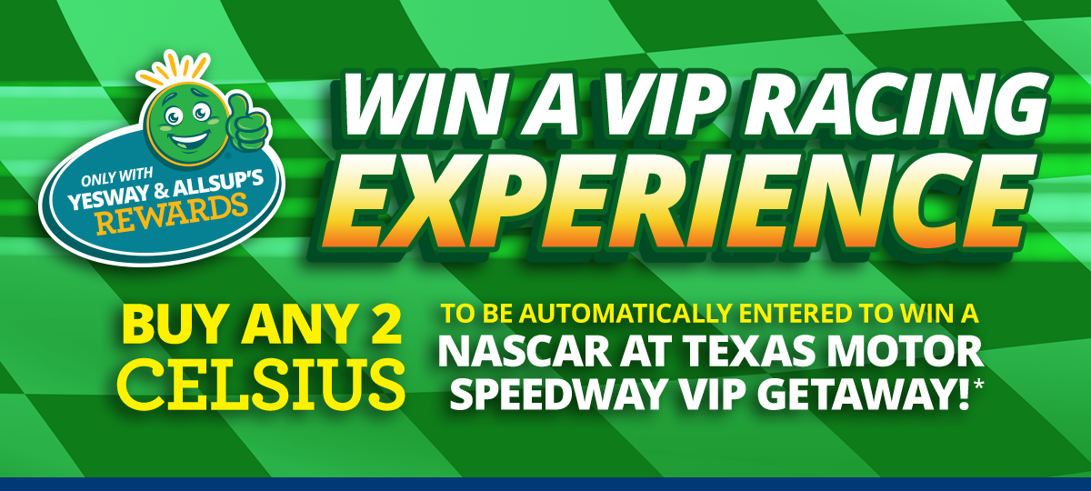 Win a VIP Racing Experience. Buy any 2 Celsius to be automatically entered to win a NASCAR at Texas Motor Speedway VIP Getaway with Yesway & Allsups Rewards