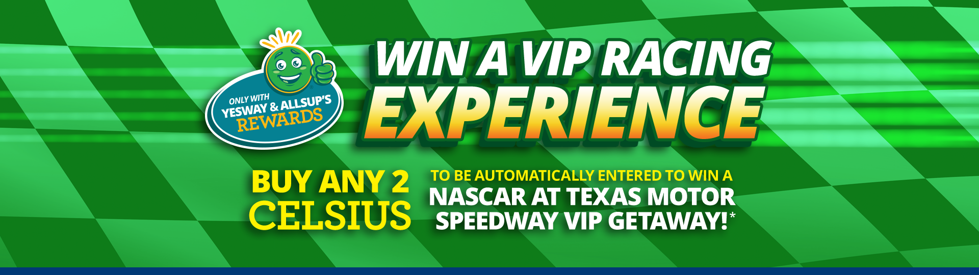 Win a VIP Racing Experience. Buy any 2 Celsius to be automatically entered to win a NASCAR at Texas Motor Speedway VIP Getaway with Yesway & Allsups Rewards