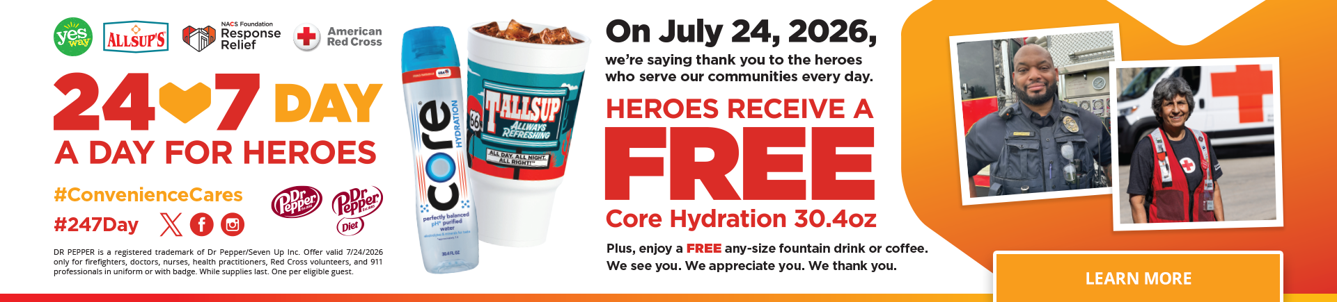 24 x 7 Day - A Day for heroes - On July 24, 2026, we're saying thank to the heroes who serve our communities every day. Heroes receive a free Core Hydration 30.4oz. Plus, enjoy a FREE any-size fountain drink or coffee. We see you. We appreciate you. We thank you. Learn more.