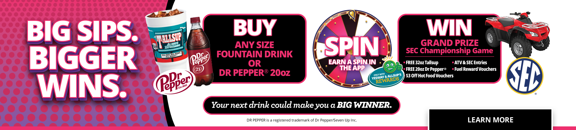 Bigger Sips. Bigger Wins. Free Spin sweepstakes when you buy any size fountain drink or Dr. Pepper 20oz