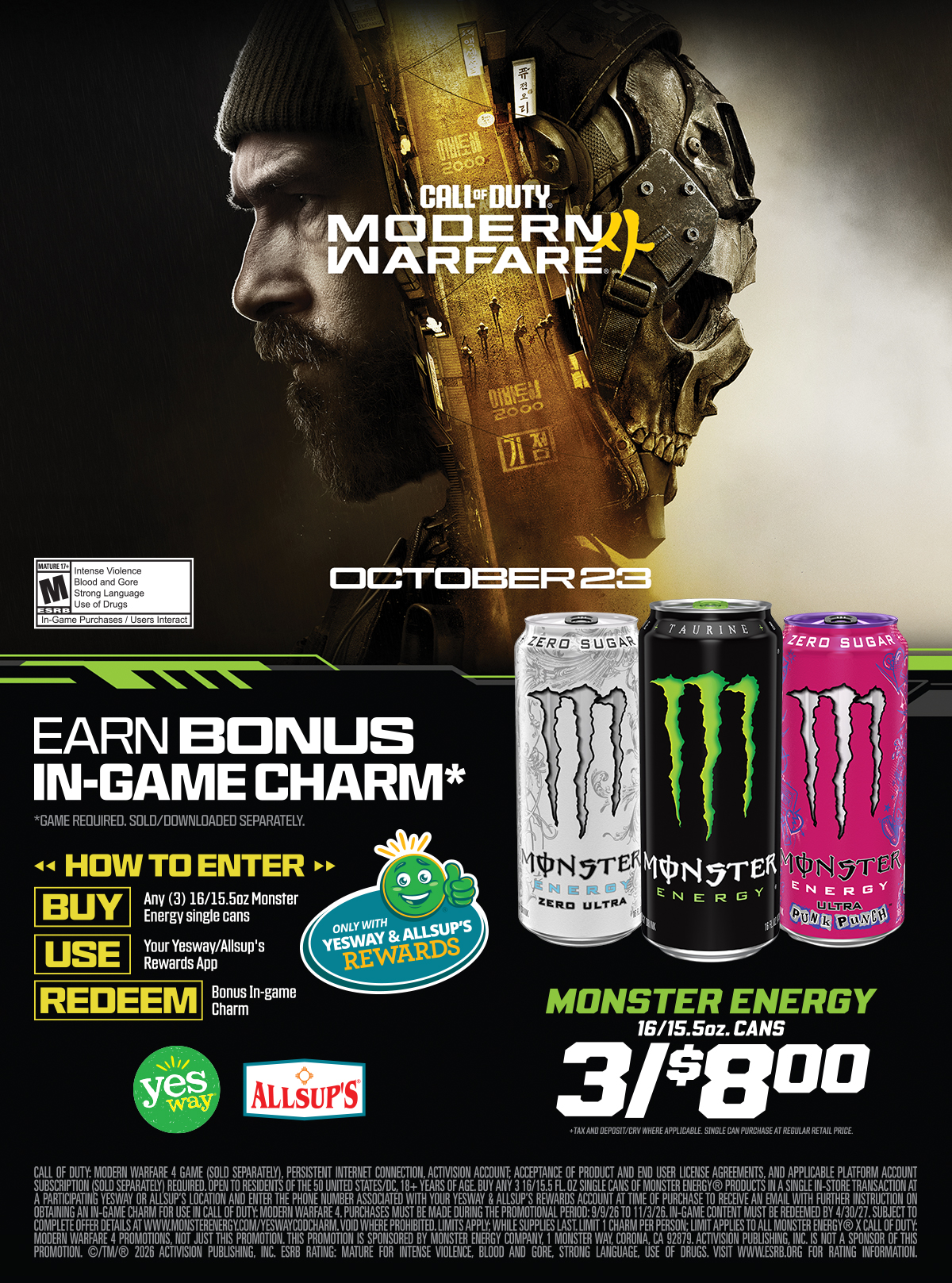 Call of Duty Modern Warfare 4 - October 23 - Earn Bonus In-Game Charm* Game Required, sold/downloaded separately. How to Enter - Buy Any (3) 16/15.5ozx Monster Energy single cans, Use your Yesway/Allsup's Rewards App, Redeem Bonus In-game Charm